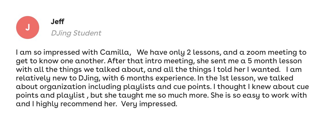Jeff, DJing student: I am so impressed with Camilla. She sent me a lesson plan with all the things I told her I wanted. She taught me so much more. She is so easy to work with and I highly recommend her.
